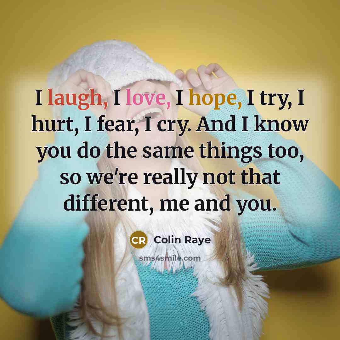 “I laugh, I love, I hope, I try, I hurt, I fear, I cry. And I know you do the same things too, so we're really not that different, me and you.” quote by Colin Raye