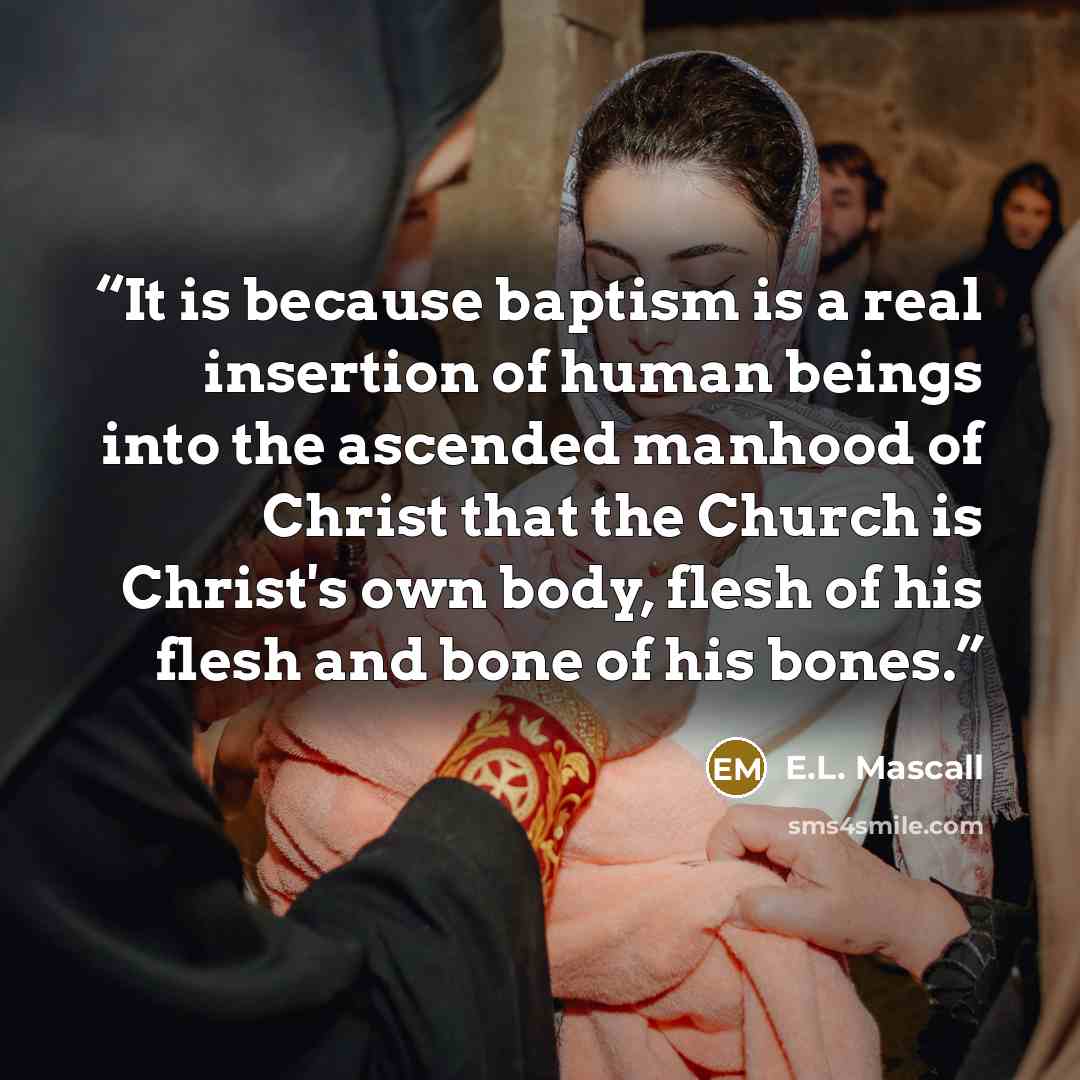“It is because baptism is a real insertion of human beings into the ascended manhood of Christ that the Church is Christ's own body, flesh of his flesh and bone of his bones.” quote by E.L. Mascall
