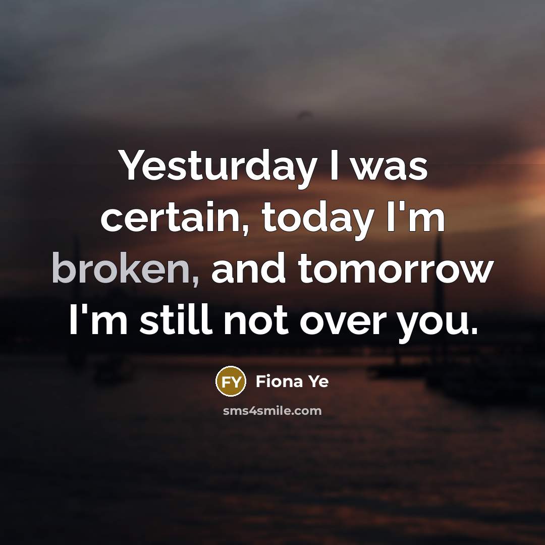 “Yesturday I was certain, today I'm broken, and tomorrow I'm still not over you.” quote by Fiona Ye