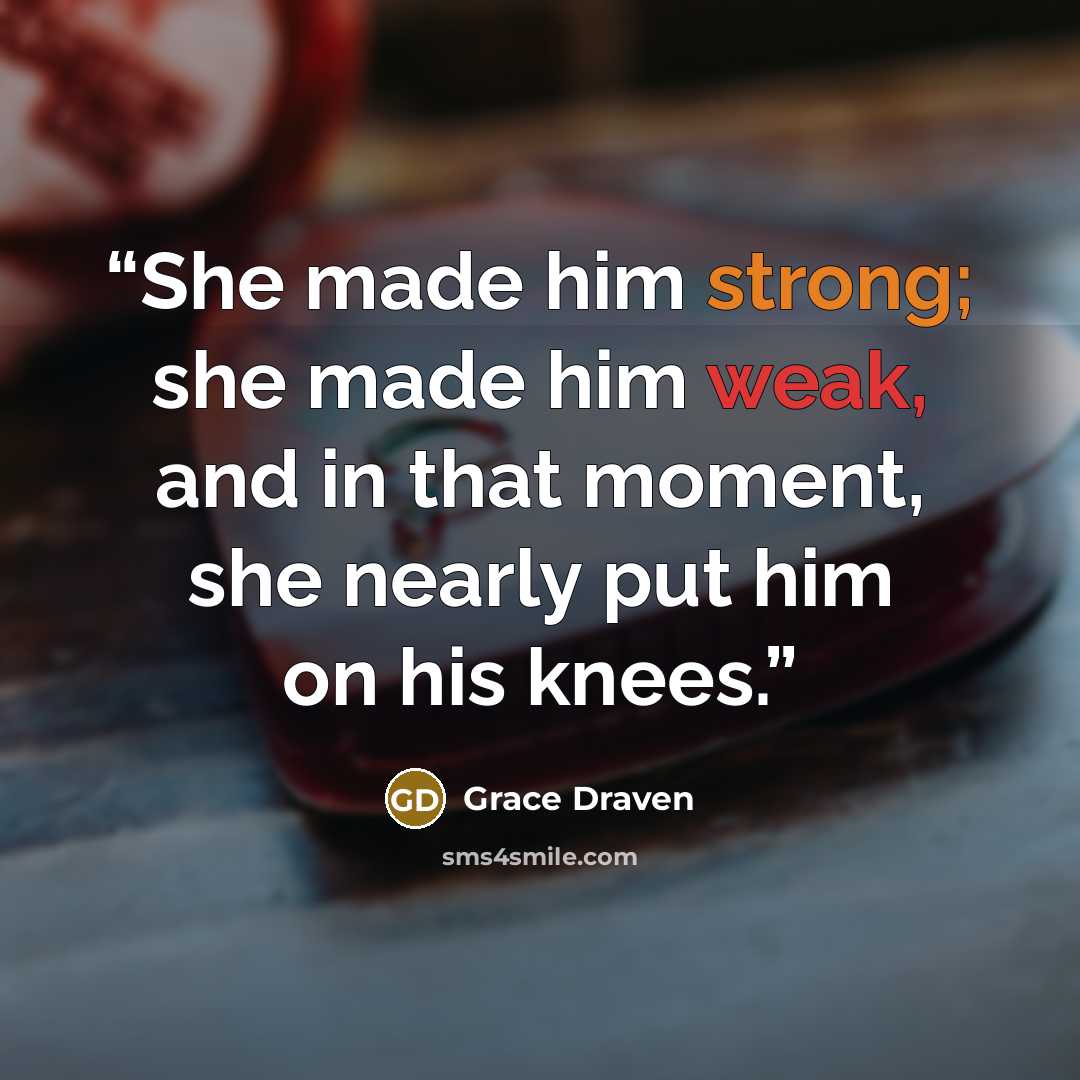 “She made him strong; she made him weak, and in that moment, she nearly put him on his knees.” quote by Grace Draven