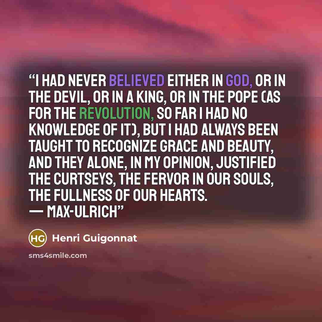 “I had never believed either in God, or in the Devil, or in a King, or in the Pope (as for the Revolution, so far I had no knowledge of it), but I had always been taught to recognize Grace and Beauty, and they alone, in my opinion, justified the curtseys, the fervor in our souls, the fullness of…” quote by Henri Guigonnat