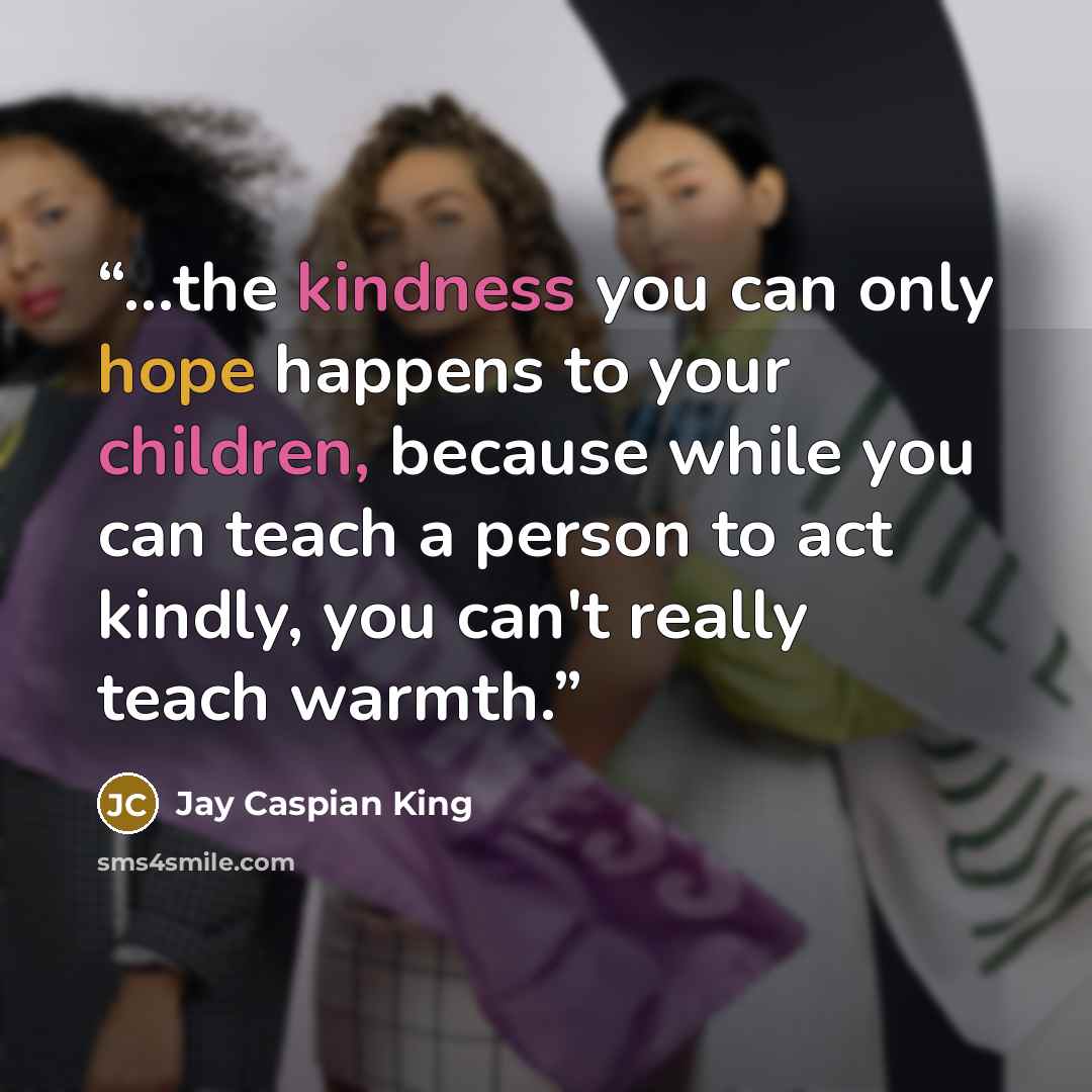 “...the kindness you can only hope happens to your children, because while you can teach a person to act kindly, you can't really teach warmth.” quote by Jay Caspian King