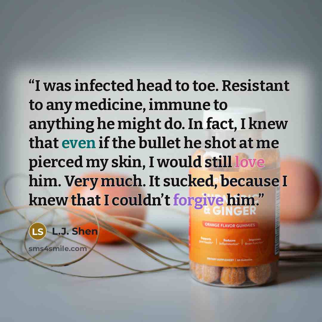 “I was infected head to toe. Resistant to any medicine, immune to anything he might do. In fact, I knew that even if the bullet he shot at me pierced my skin, I would still love him. Very much. It sucked, because I knew that I couldn’t forgive him.” quote by L.J. Shen