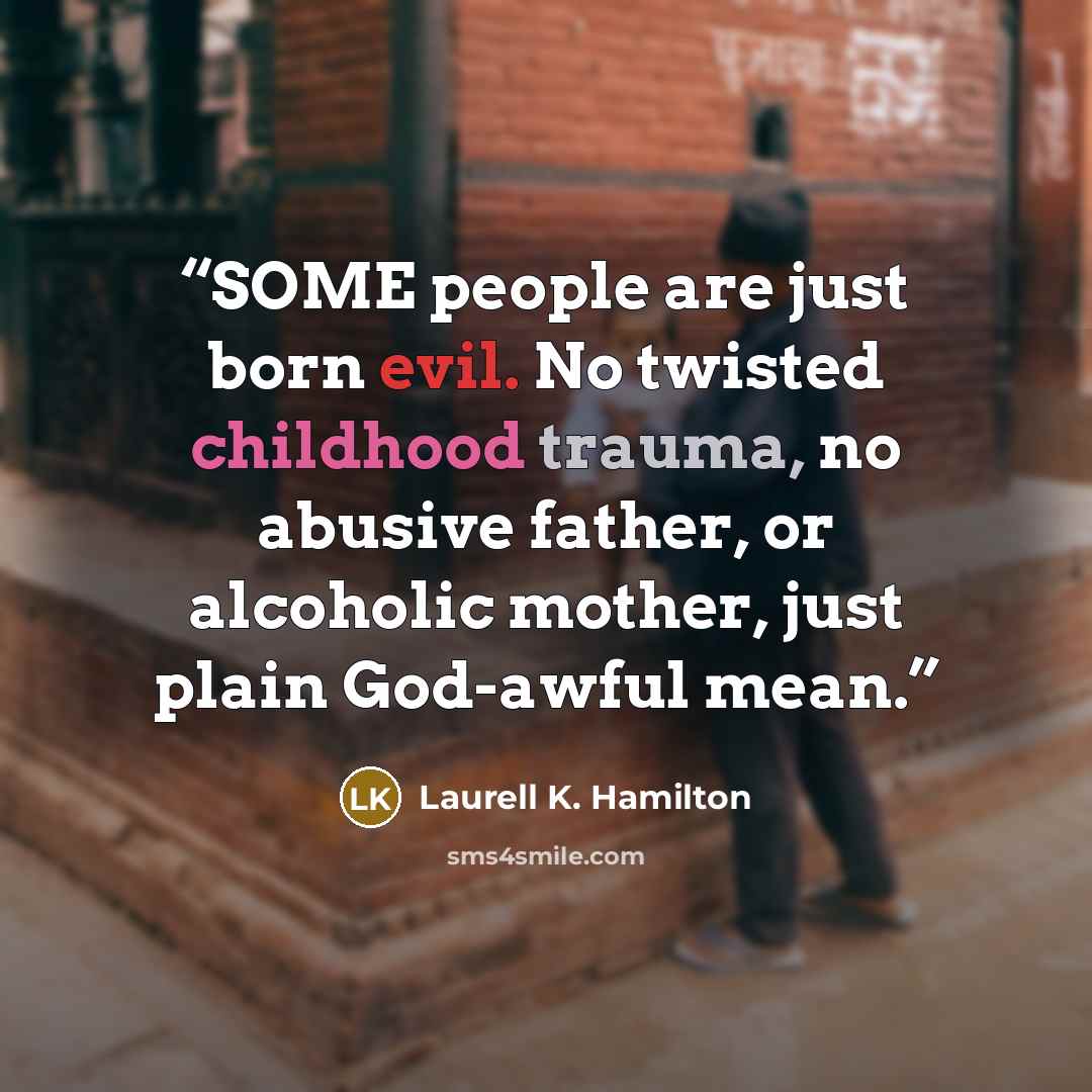 “SOME people are just born evil. No twisted childhood trauma, no abusive father, or alcoholic mother, just plain God-awful mean.” quote by Laurell K. Hamilton