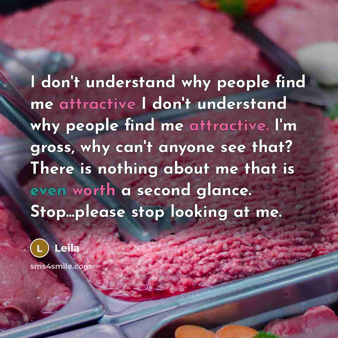 “I don't understand why people find me attractive I don't understand why people find me attractive. I'm gross, why can't anyone see that? There is nothing about me that is even worth a second glance. Stop...please stop looking at me.” quote by Leila