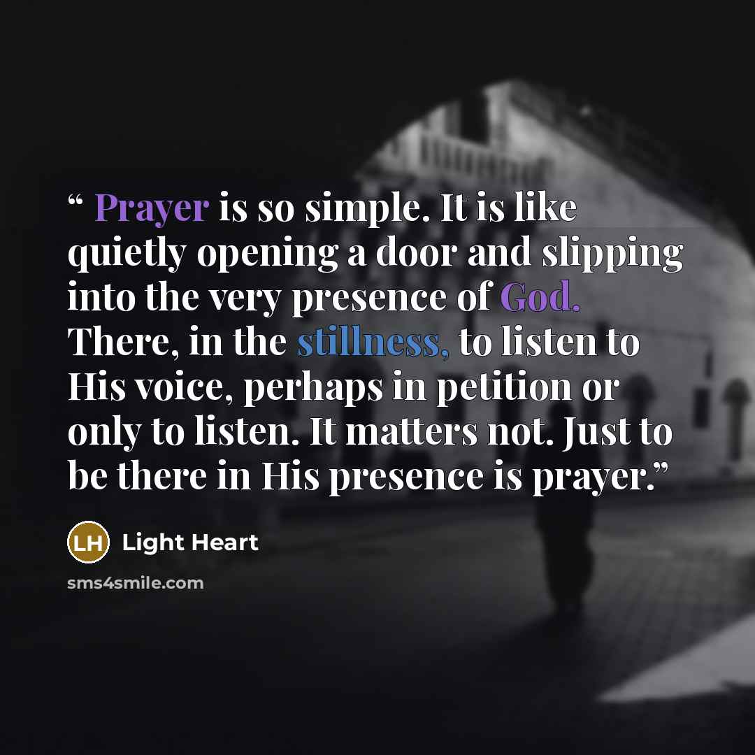 “Prayer is so simple. It is like quietly opening a door and slipping into the very presence of God. There, in the stillness, to listen to His voice, perhaps in petition or only to listen. It matters not. Just to be there in His presence is prayer.” quote by Light Heart