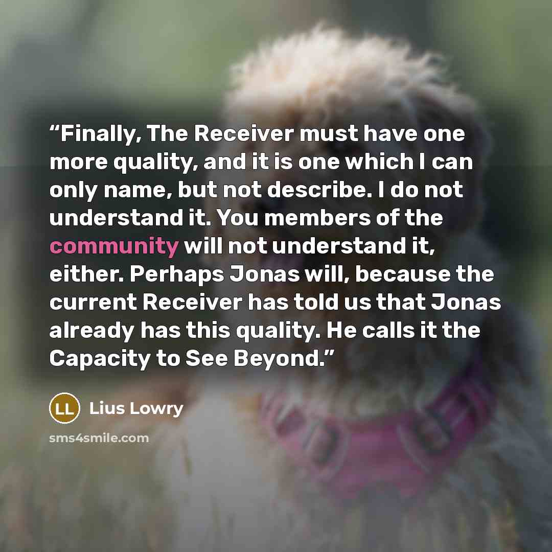 “Finally, The Receiver must have one more quality, and it is one which I can only name, but not describe. I do not understand it. You members of the community will not understand it, either. Perhaps Jonas will, because the current Receiver has told us that Jonas already has this quality. He calls…” quote by Lius Lowry