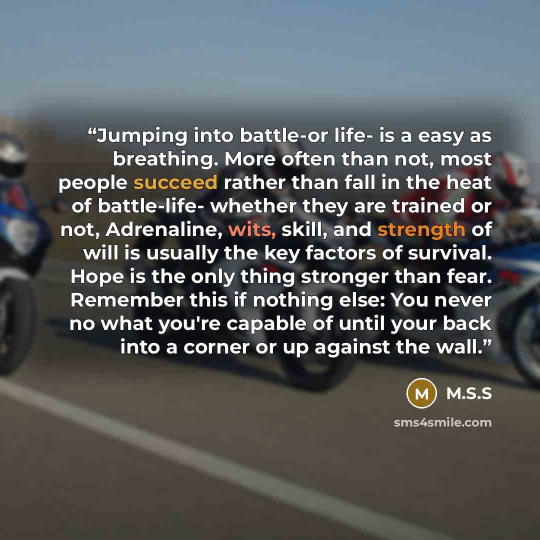 “Jumping into battle-or life- is a easy as breathing. More often than not, most people succeed rather than fall in the heat of battle-life- whether they are trained or not, Adrenaline, wits, skill, and strength of will is usually the key factors of survival. Hope is the only thing stronger than…” quote by M.S.S