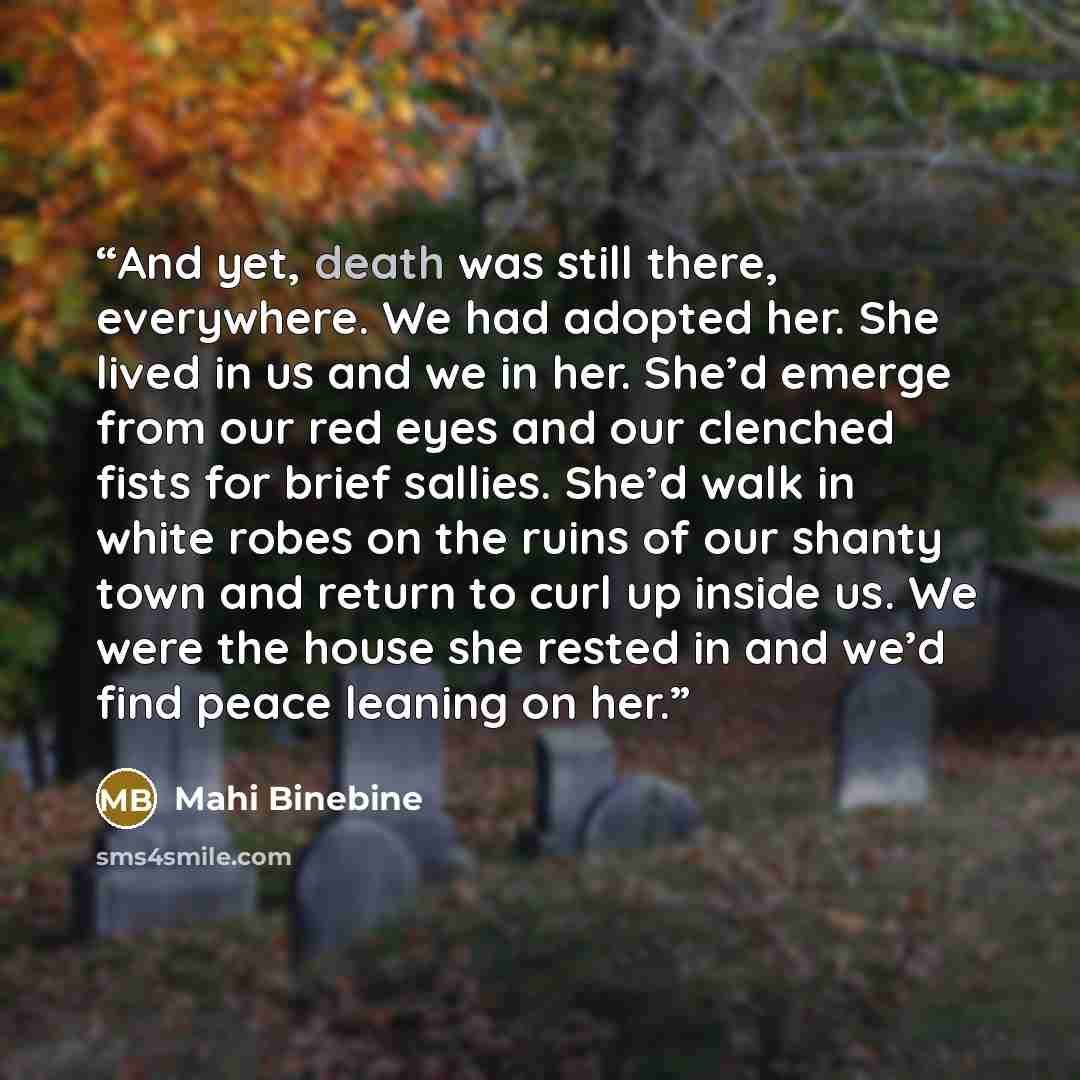 “And yet, death was still there, everywhere. We had adopted her. She lived in us and we in her. She’d emerge from our red eyes and our clenched fists for brief sallies. She’d walk in white robes on the ruins of our shanty town and return to curl up inside us. We were the house she rested in and…” quote by Mahi Binebine