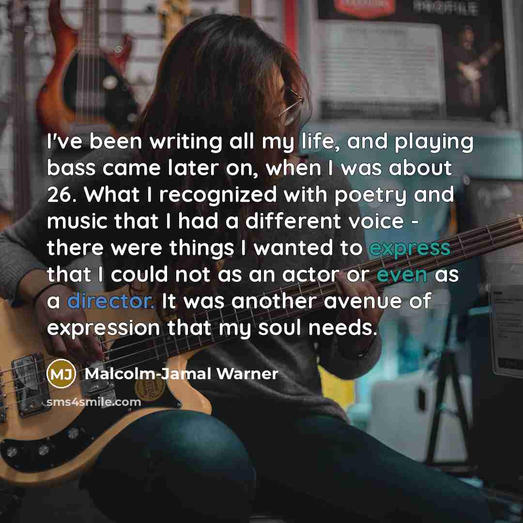 “I've been writing all my life, and playing bass came later on, when I was about 26. What I recognized with poetry and music that I had a different voice - there were things I wanted to express that I could not as an actor or even as a director. It was another avenue of expression that my soul needs.” quote by Malcolm-Jamal Warner