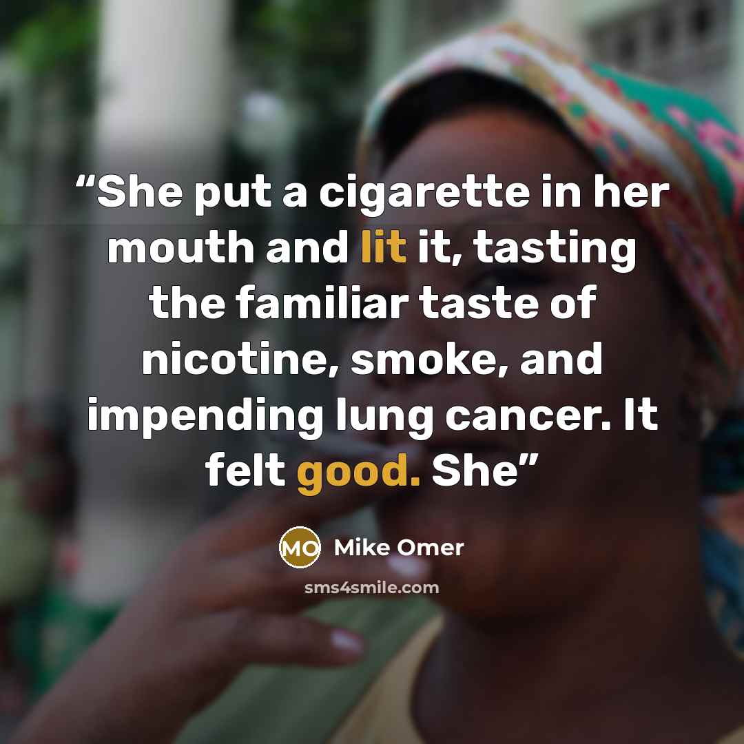 “She put a cigarette in her mouth and lit it, tasting the familiar taste of nicotine, smoke, and impending lung cancer. It felt good. She” quote by Mike Omer