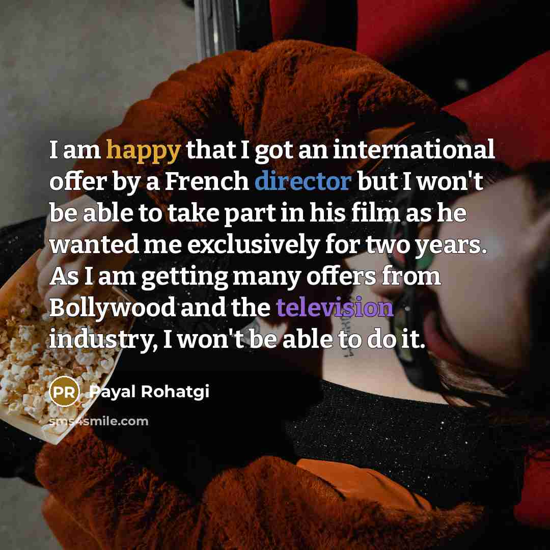 “I am happy that I got an international offer by a French director but I won't be able to take part in his film as he wanted me exclusively for two years. As I am getting many offers from Bollywood and the television industry, I won't be able to do it.” quote by Payal Rohatgi