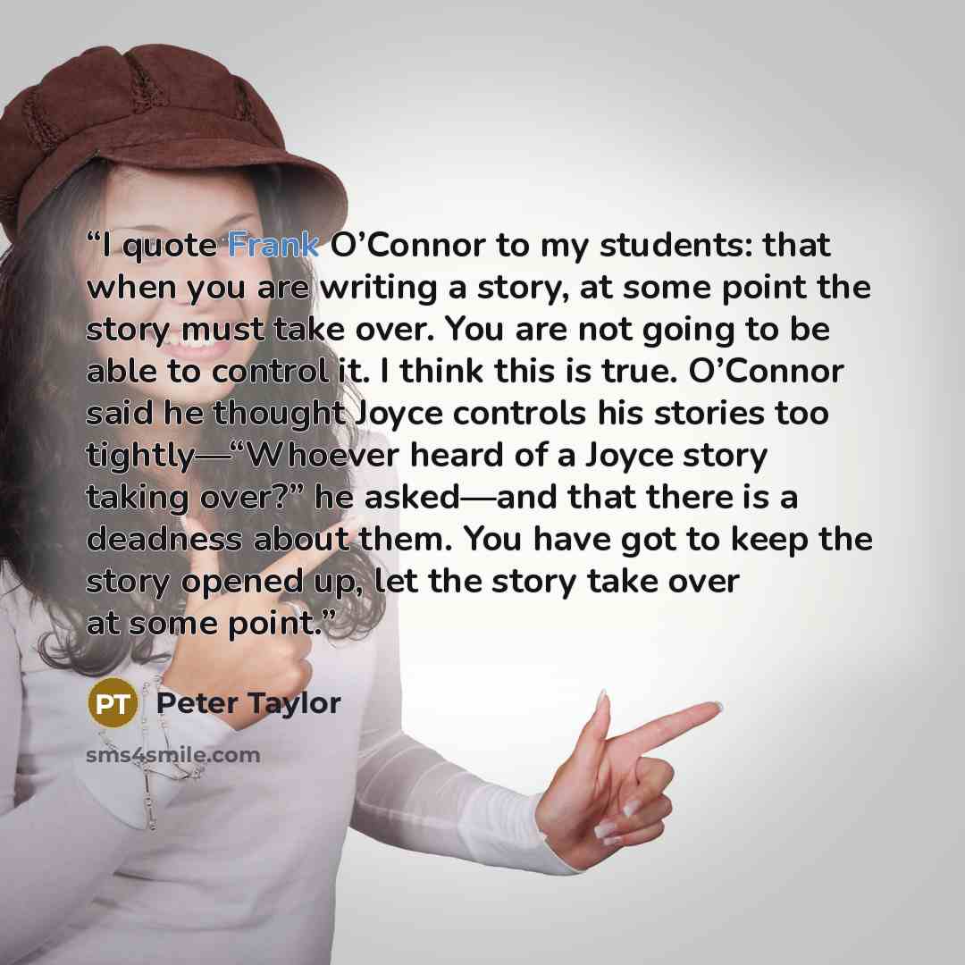 “I quote Frank O’Connor to my students: that when you are writing a story, at some point the story must take over. You are not going to be able to control it. I think this is true. O’Connor said he thought Joyce controls his stories too tightly—“Whoever heard of a Joyce story taking over?” he…” quote by Peter Taylor