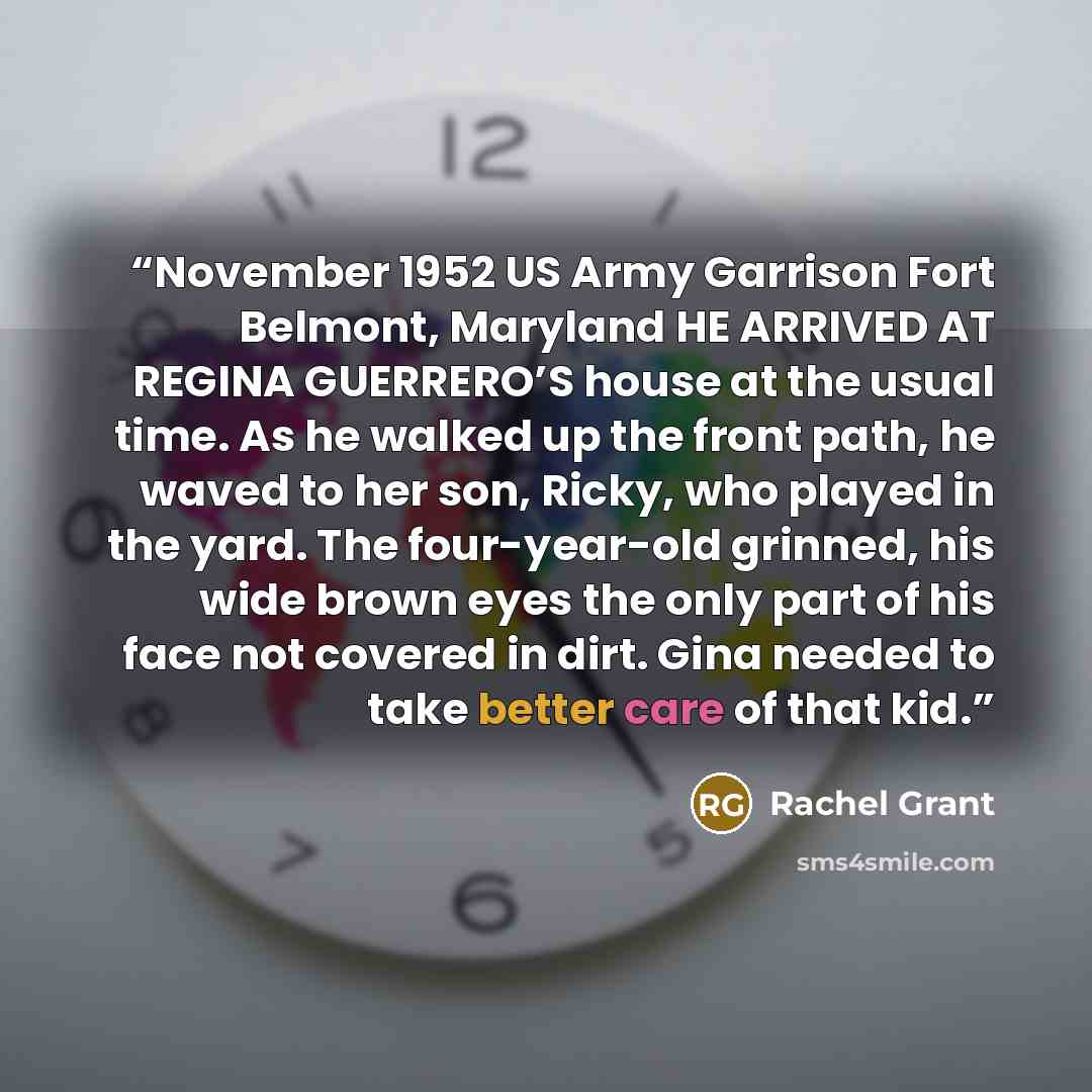 “November 1952 US Army Garrison Fort Belmont, Maryland HE ARRIVED AT REGINA GUERRERO’S house at the usual time. As he walked up the front path, he waved to her son, Ricky, who played in the yard. The four-year-old grinned, his wide brown eyes the only part of his face not covered in dirt. Gina…” quote by Rachel Grant