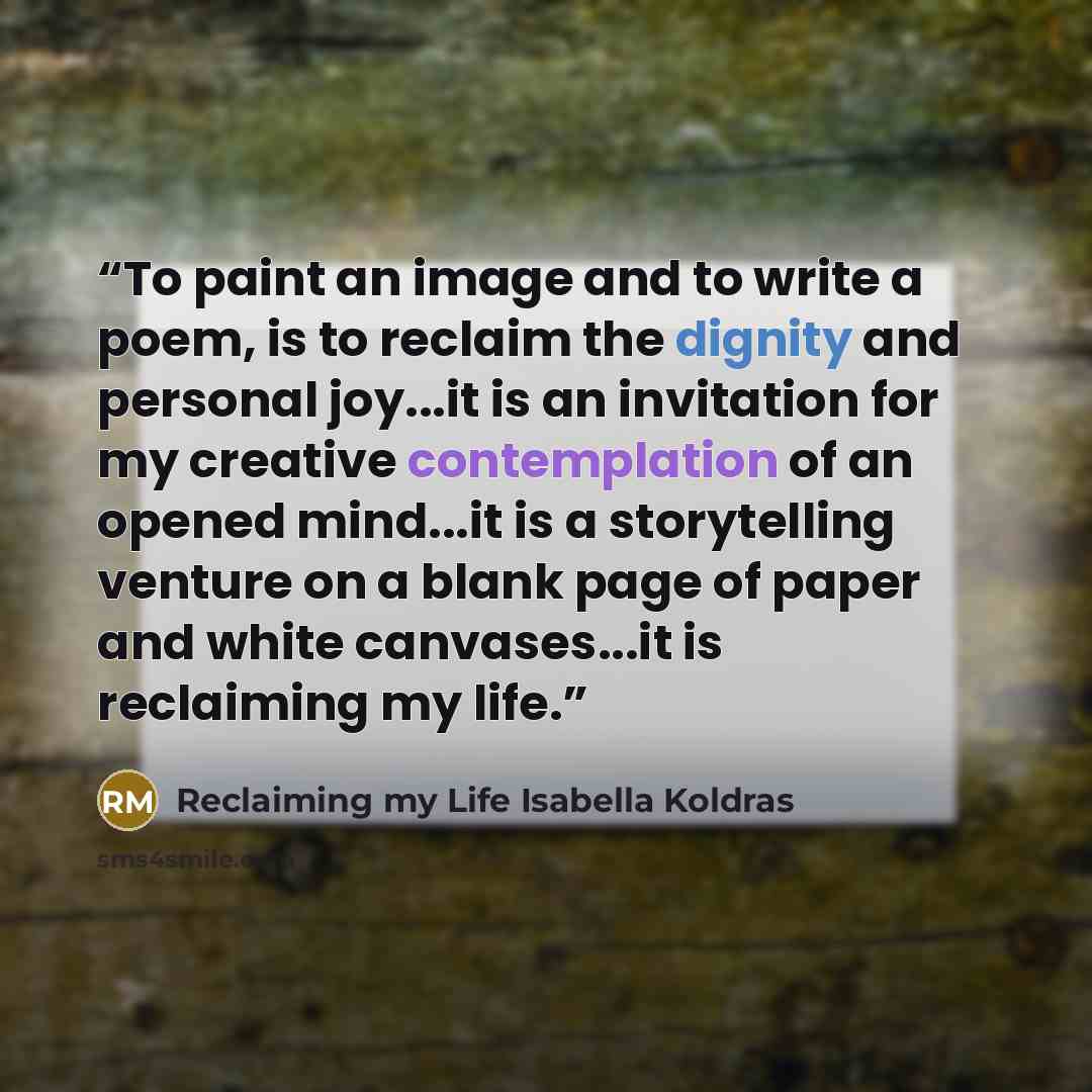 “To paint an image and to write a poem, is to reclaim the dignity and personal joy...it is an invitation for my creative contemplation of an opened mind...it is a storytelling venture on a blank page of paper and white canvases...it is reclaiming my life.” quote by Reclaiming my Life Isabella Koldras