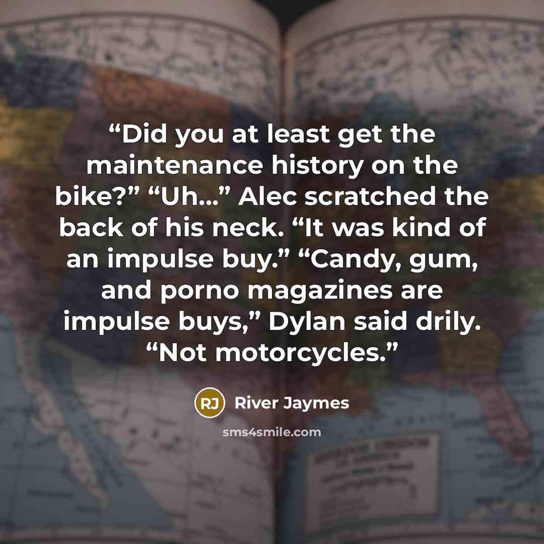 “Did you at least get the maintenance history on the bike?” “Uh…” Alec scratched the back of his neck. “It was kind of an impulse buy.” “Candy, gum, and porno magazines are impulse buys,” Dylan said drily. “Not motorcycles.” quote by River Jaymes
