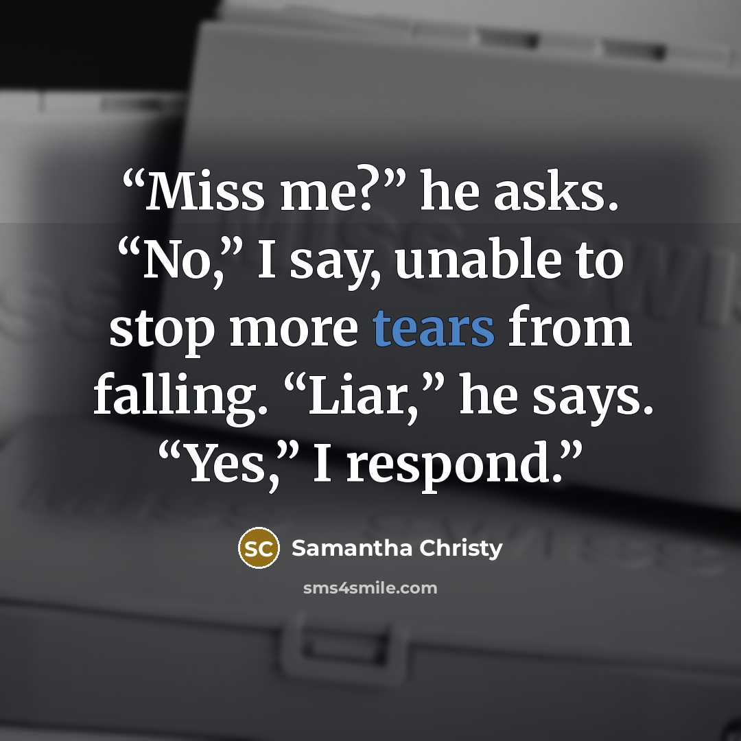 “Miss me?” he asks. “No,” I say, unable to stop more tears from falling. “Liar,” he says. “Yes,” I respond.” quote by Samantha Christy