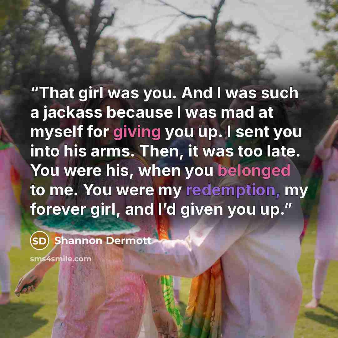 “That girl was you. And I was such a jackass because I was mad at myself for giving you up. I sent you into his arms. Then, it was too late. You were his, when you belonged to me. You were my redemption, my forever girl, and I’d given you up.” quote by Shannon Dermott
