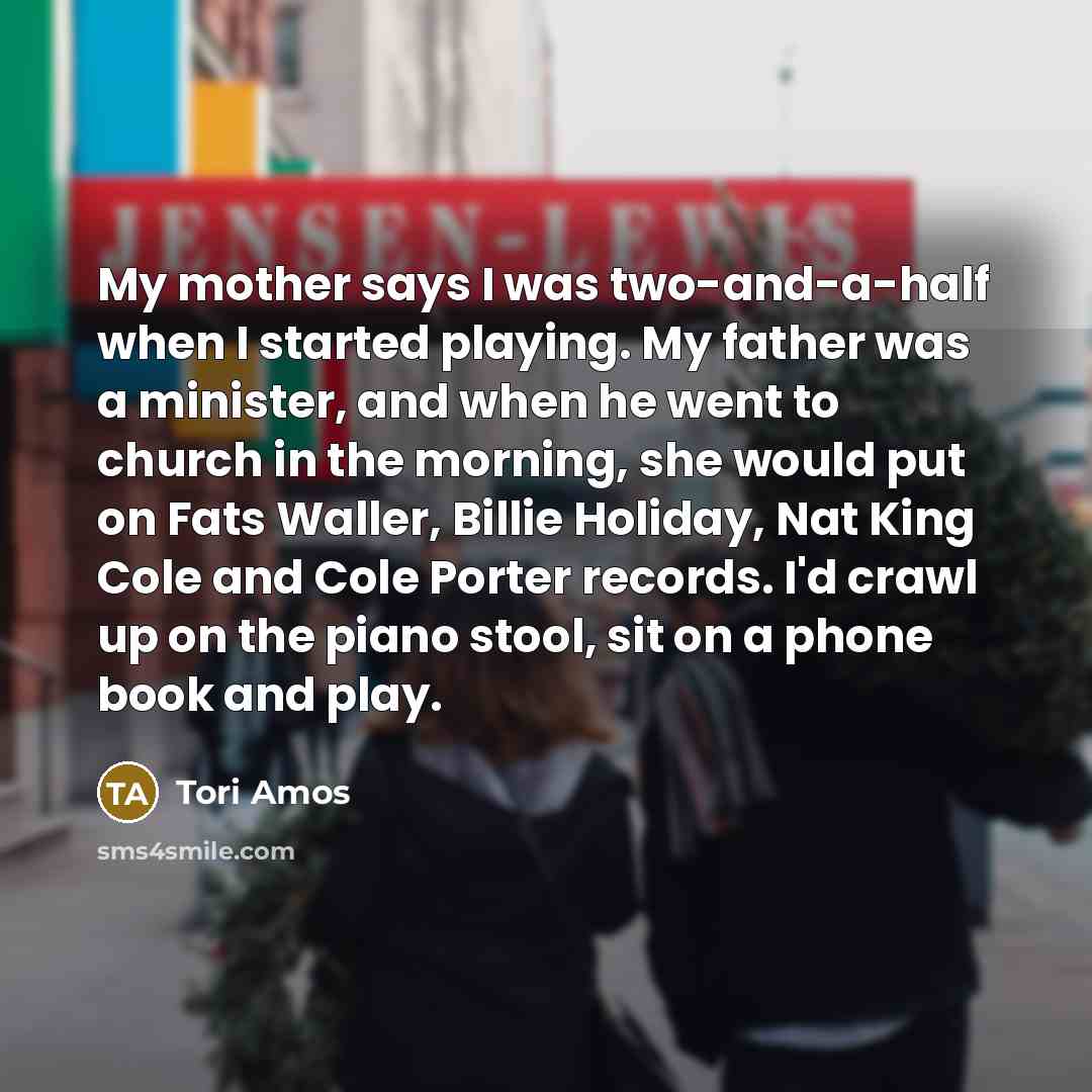 “My mother says I was two-and-a-half when I started playing. My father was a minister, and when he went to church in the morning, she would put on Fats Waller, Billie Holiday, Nat King Cole and Cole Porter records. I'd crawl up on the piano stool, sit on a phone book and play.” quote by Tori Amos