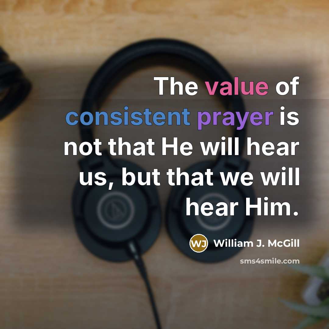 “The value of consistent prayer is not that He will hear us, but that we will hear Him.” quote by William J. McGill