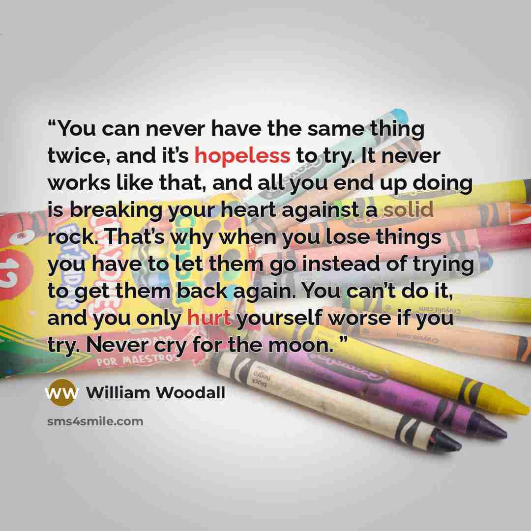 “You can never have the same thing twice, and it’s hopeless to try. It never works like that, and all you end up doing is breaking your heart against a solid rock. That’s why when you lose things you have to let them go instead of trying to get them back again. You can’t do it, and you only hurt…” quote by William Woodall