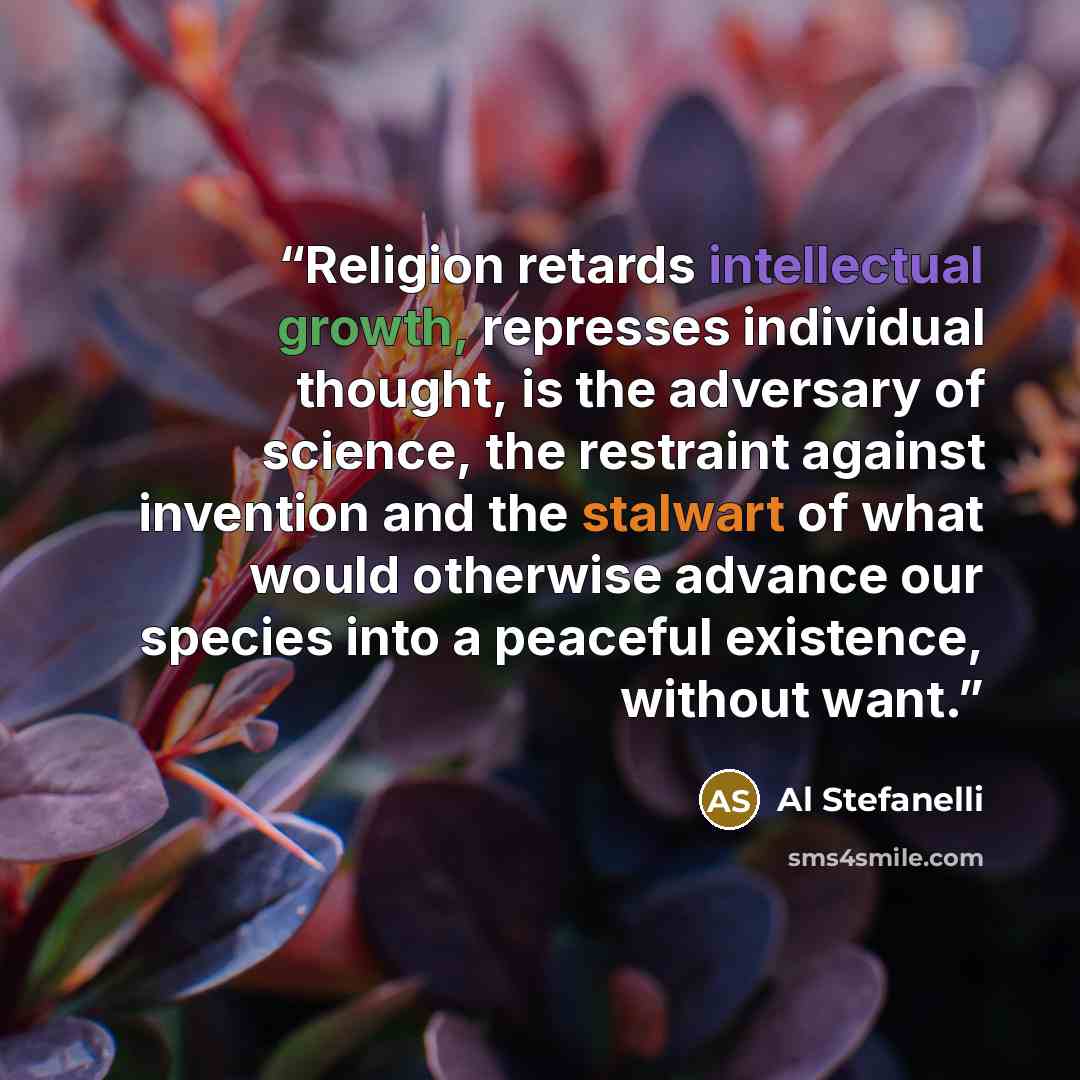“Religion retards intellectual growth, represses individual thought, is the adversary of science, the restraint against invention and the stalwart of what would otherwise advance our species into a peaceful existence, without want.” quote by Al Stefanelli