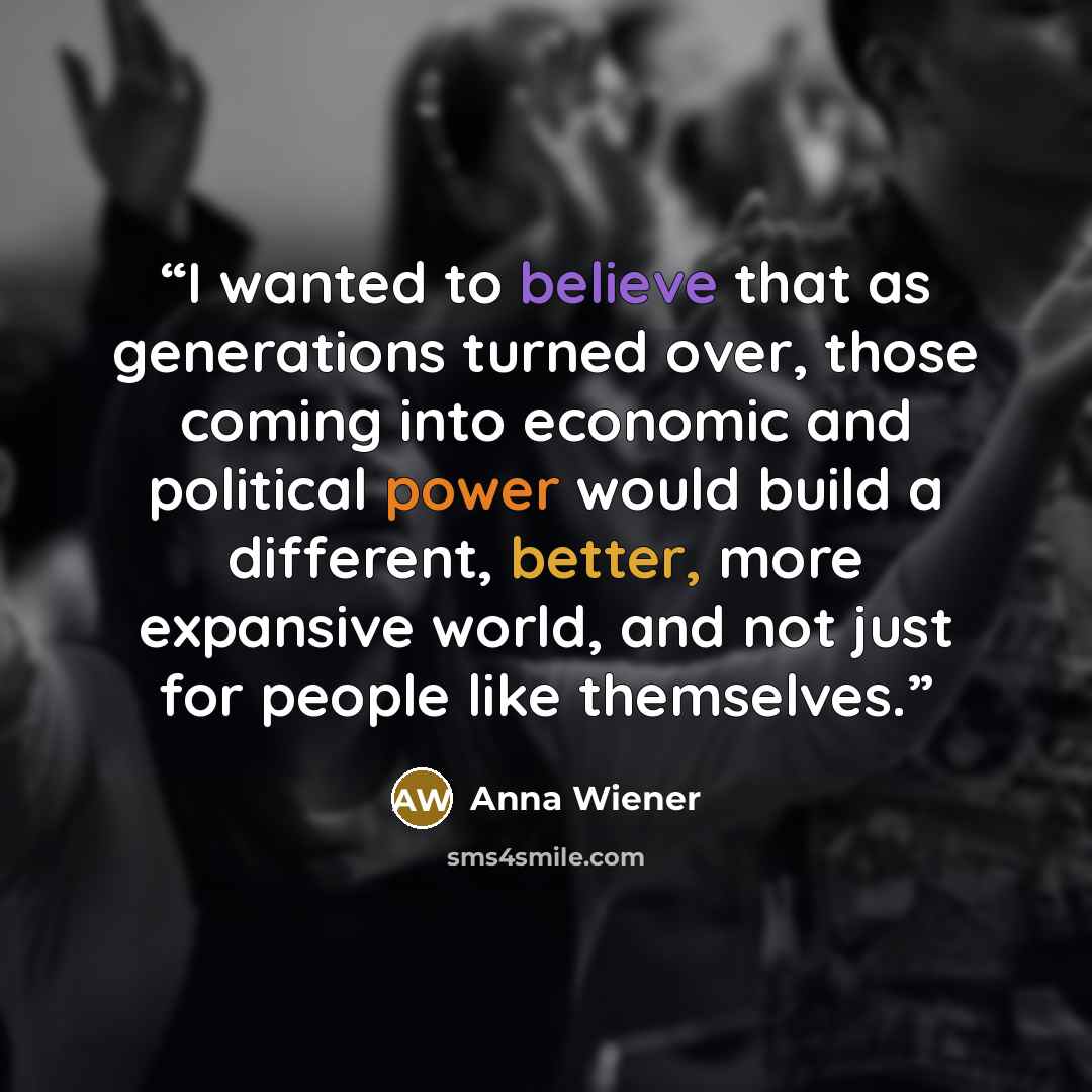 “I wanted to believe that as generations turned over, those coming into economic and political power would build a different, better, more expansive world, and not just for people like themselves.” quote by Anna Wiener
