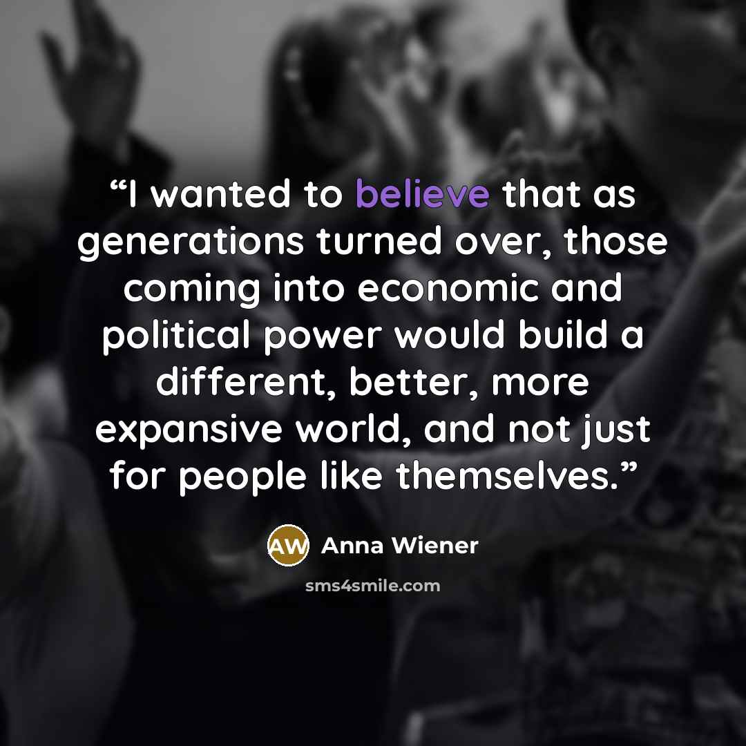 “I wanted to believe that as generations turned over, those coming into economic and political power would build a different, better, more expansive world, and not just for people like themselves.” quote by Anna Wiener