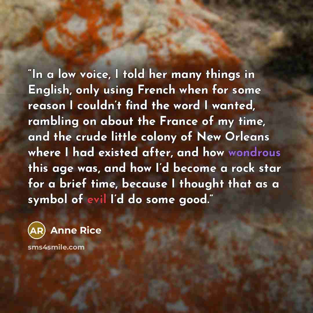 “In a low voice, I told her many things in English, only using French when for some reason I couldn’t find the word I wanted, rambling on about the France of my time, and the crude little colony of New Orleans where I had existed after, and how wondrous this age was, and how I’d become a rock star…” quote by Anne Rice