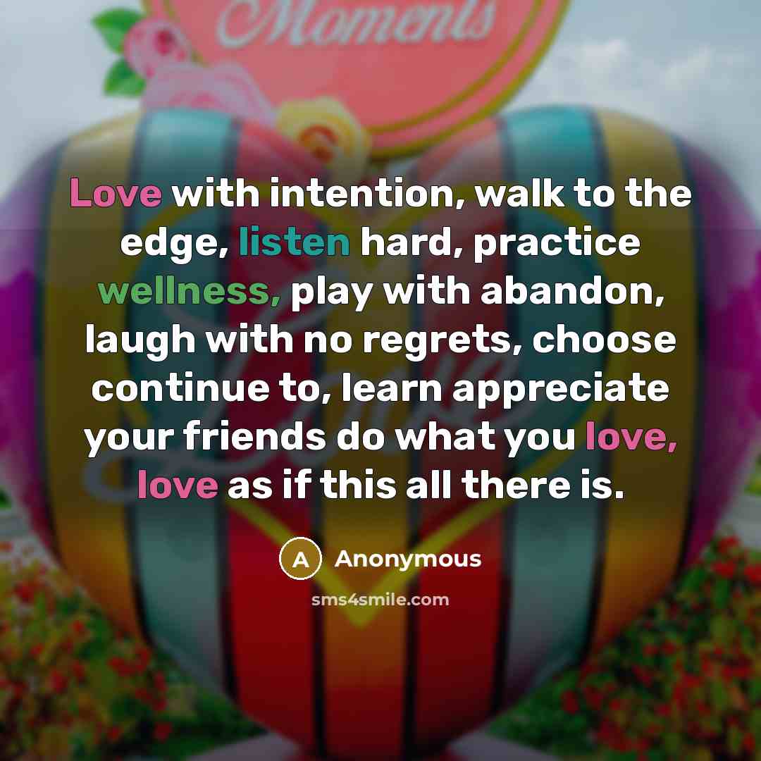 “Love with intention, walk to the edge, listen hard, practice wellness, play with abandon, laugh with no regrets, choose continue to, learn appreciate your friends do what you love, love as if this all there is.” quote by Anonymous