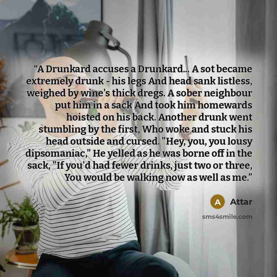 “A Drunkard accuses a Drunkard... A sot became extremely drunk - his legs And head sank listless, weighed by wine's thick dregs. A sober neighbour put him in a sack And took him homewards hoisted on his back. Another drunk went stumbling by the first, Who woke and stuck his head outside and cursed…” quote by Attar