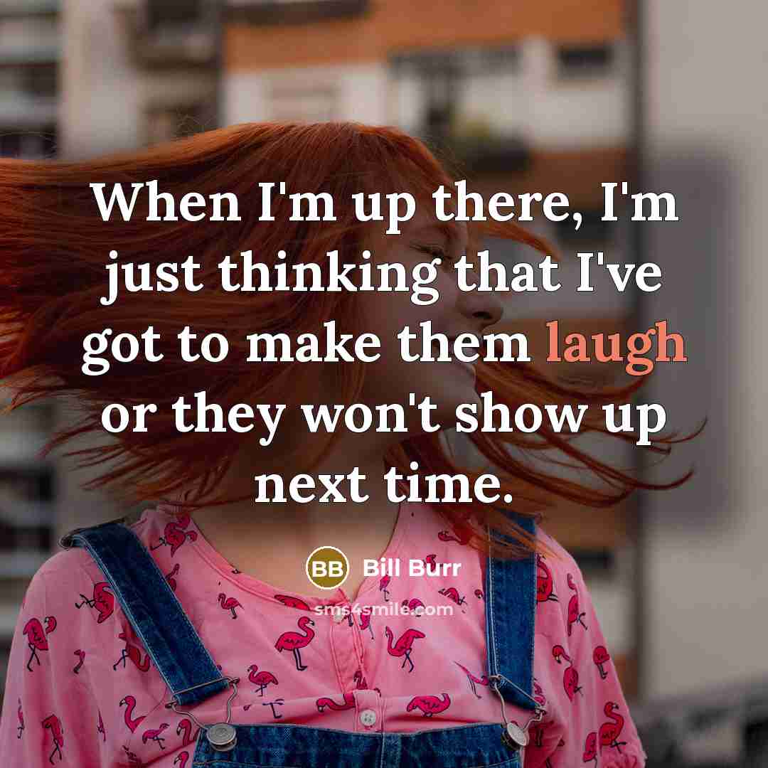 “When I'm up there, I'm just thinking that I've got to make them laugh or they won't show up next time.” quote by Bill Burr