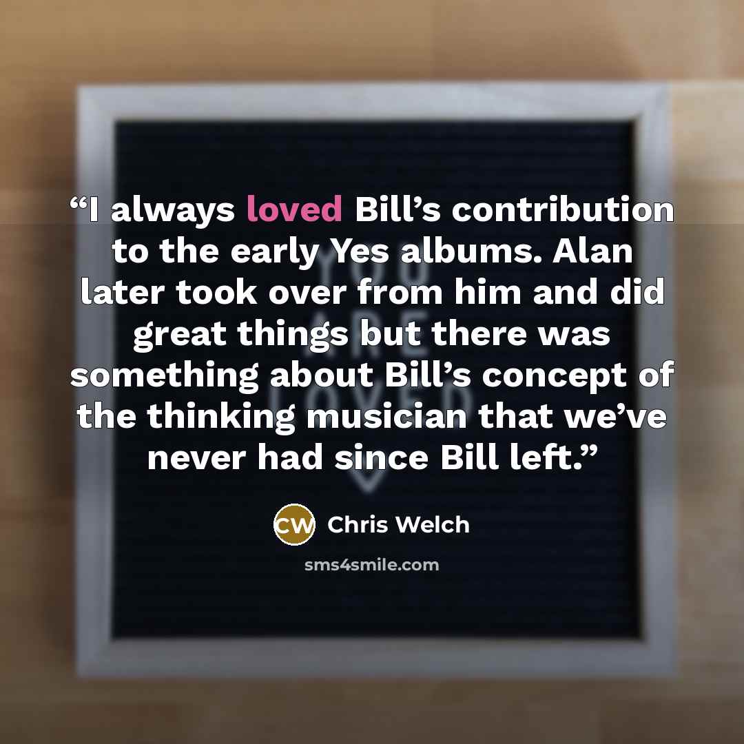“I always loved Bill’s contribution to the early Yes albums. Alan later took over from him and did great things but there was something about Bill’s concept of the thinking musician that we’ve never had since Bill left.” quote by Chris Welch