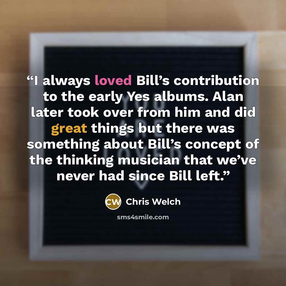 “I always loved Bill’s contribution to the early Yes albums. Alan later took over from him and did great things but there was something about Bill’s concept of the thinking musician that we’ve never had since Bill left.” quote by Chris Welch