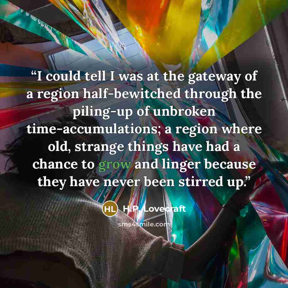 “I could tell I was at the gateway of a region half-bewitched through the piling-up of unbroken time-accumulations; a region where old, strange things have had a chance to grow and linger because they have never been stirred up.” quote by H.P. Lovecraft