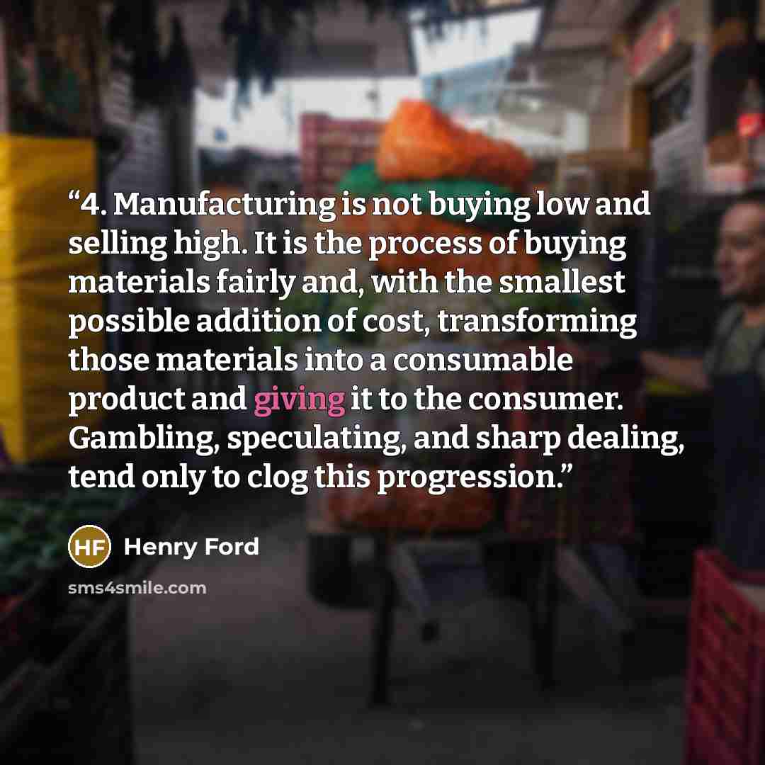 “4. Manufacturing is not buying low and selling high. It is the process of buying materials fairly and, with the smallest possible addition of cost, transforming those materials into a consumable product and giving it to the consumer. Gambling, speculating, and sharp dealing, tend only to clog this…” quote by Henry Ford
