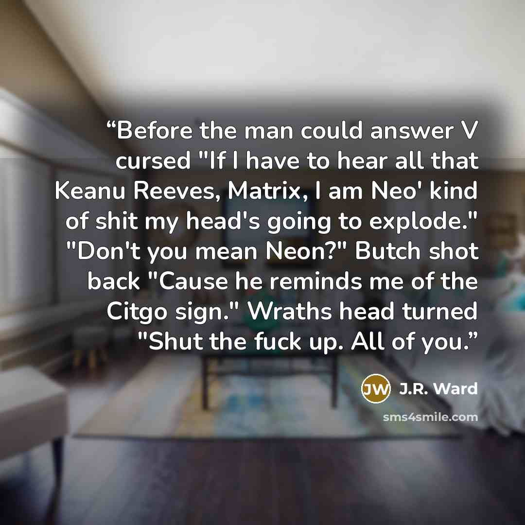 “Before the man could answer V cursed "If I have to hear all that Keanu Reeves, Matrix, I am Neo' kind of shit my head's going to explode." "Don't you mean Neon?" Butch shot back "Cause he reminds me of the Citgo sign." Wraths head turned "Shut the fuck up. All of you.” quote by J.R. Ward