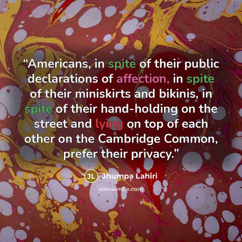 “Americans, in spite of their public declarations of affection, in spite of their miniskirts and bikinis, in spite of their hand-holding on the street and lying on top of each other on the Cambridge Common, prefer their privacy.” quote by Jhumpa Lahiri