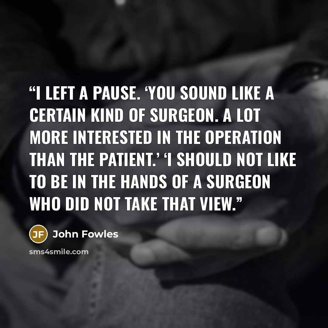 “I left a pause. ‘You sound like a certain kind of surgeon. A lot more interested in the operation than the patient.’ ‘I should not like to be in the hands of a surgeon who did not take that view.” quote by John Fowles
