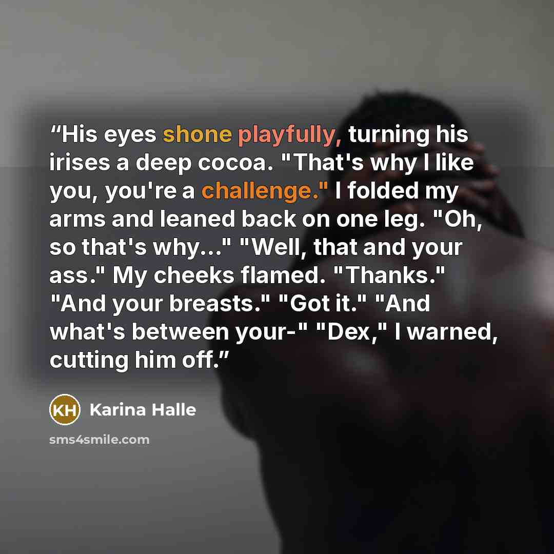 “His eyes shone playfully, turning his irises a deep cocoa. "That's why I like you, you're a challenge." I folded my arms and leaned back on one leg. "Oh, so that's why..." "Well, that and your ass." My cheeks flamed. "Thanks." "And your breasts." "Got it." "And what's between your-" "Dex," I…” quote by Karina Halle