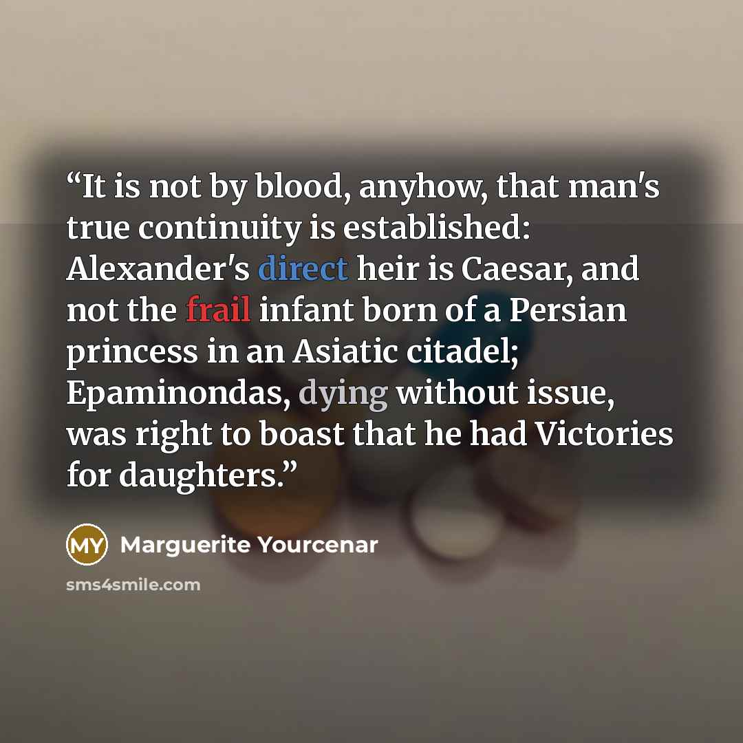 “It is not by blood, anyhow, that man's true continuity is established: Alexander's direct heir is Caesar, and not the frail infant born of a Persian princess in an Asiatic citadel; Epaminondas, dying without issue, was right to boast that he had Victories for daughters.” quote by Marguerite Yourcenar