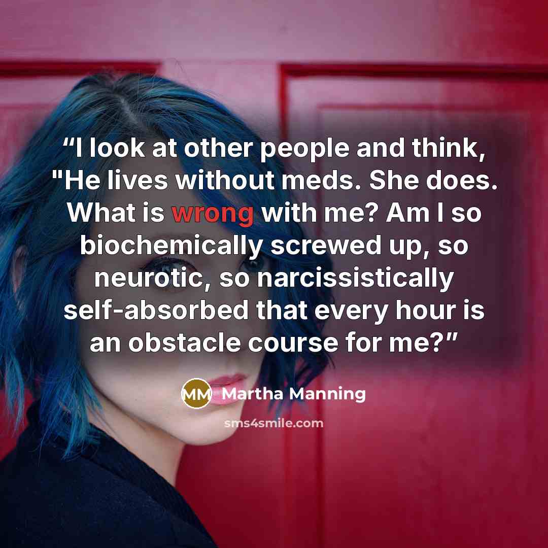 “I look at other people and think, "He lives without meds. She does. What is wrong with me? Am I so biochemically screwed up, so neurotic, so narcissistically self-absorbed that every hour is an obstacle course for me?” quote by Martha Manning