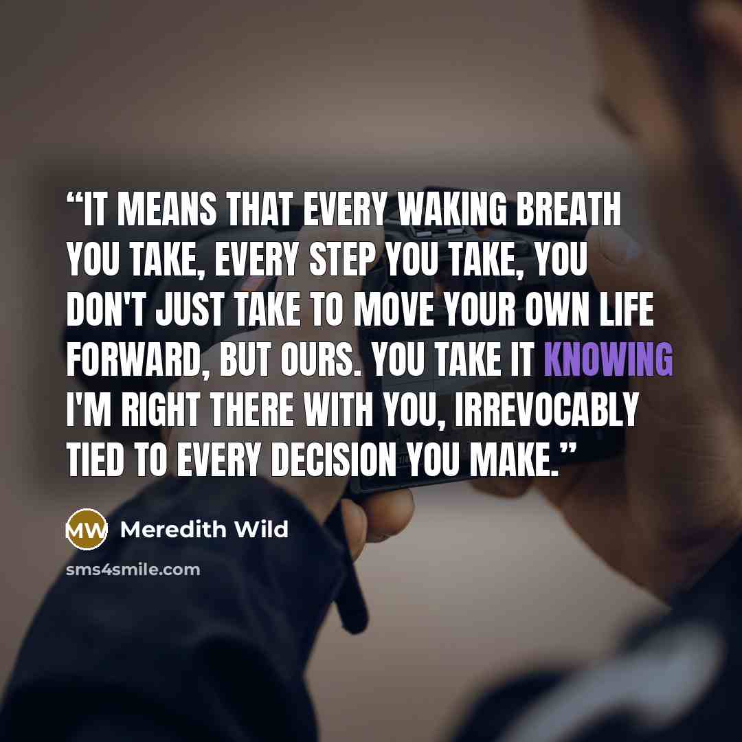 “It means that every waking breath you take, every step you take, you don't just take to move your own life forward, but ours. You take it knowing I'm right there with you, irrevocably tied to every decision you make.” quote by Meredith Wild