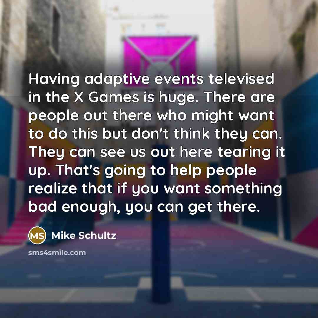 “Having adaptive events televised in the X Games is huge. There are people out there who might want to do this but don't think they can. They can see us out here tearing it up. That's going to help people realize that if you want something bad enough, you can get there.” quote by Mike Schultz