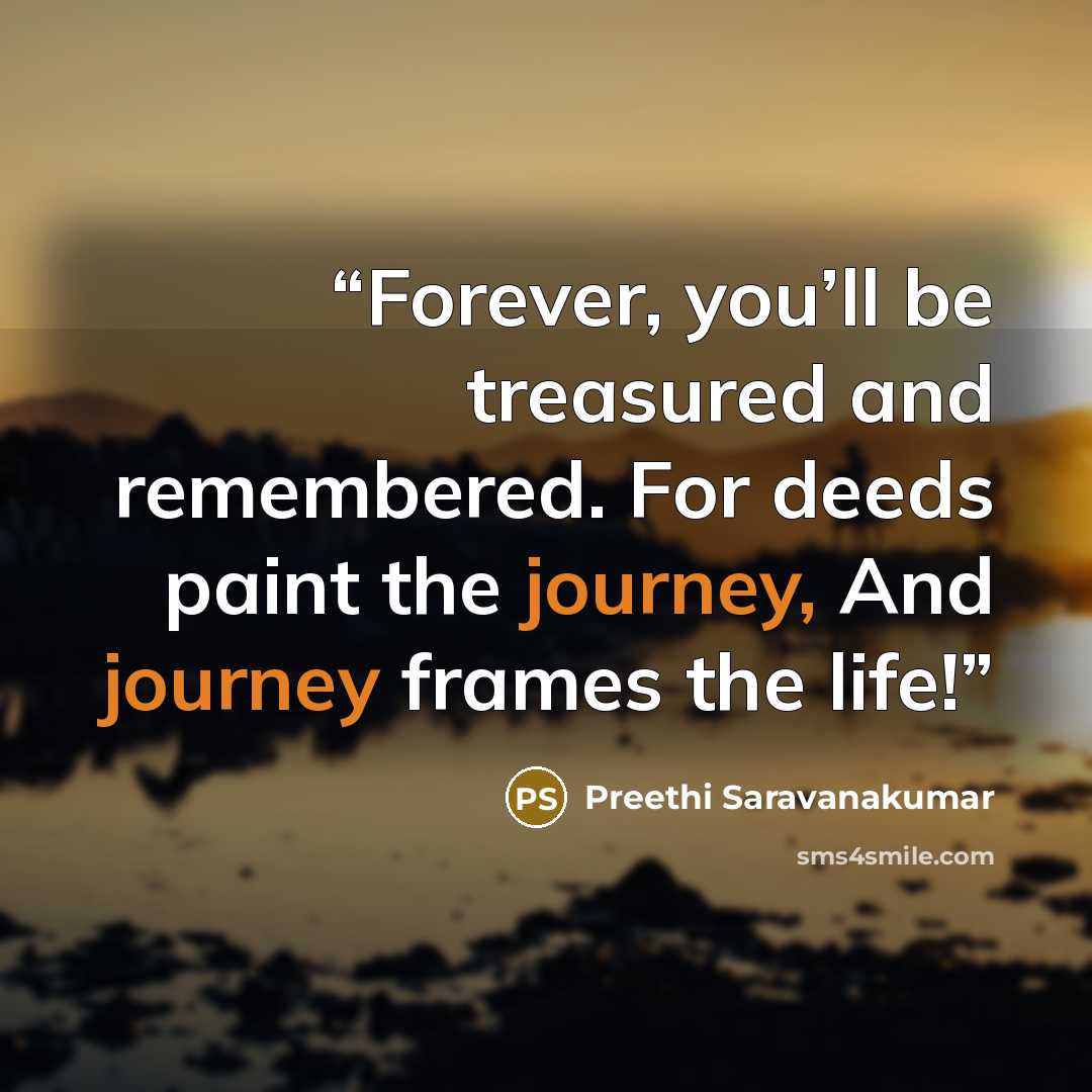 “Forever, you’ll be treasured and remembered. For deeds paint the journey, And journey frames the life!” quote by Preethi Saravanakumar