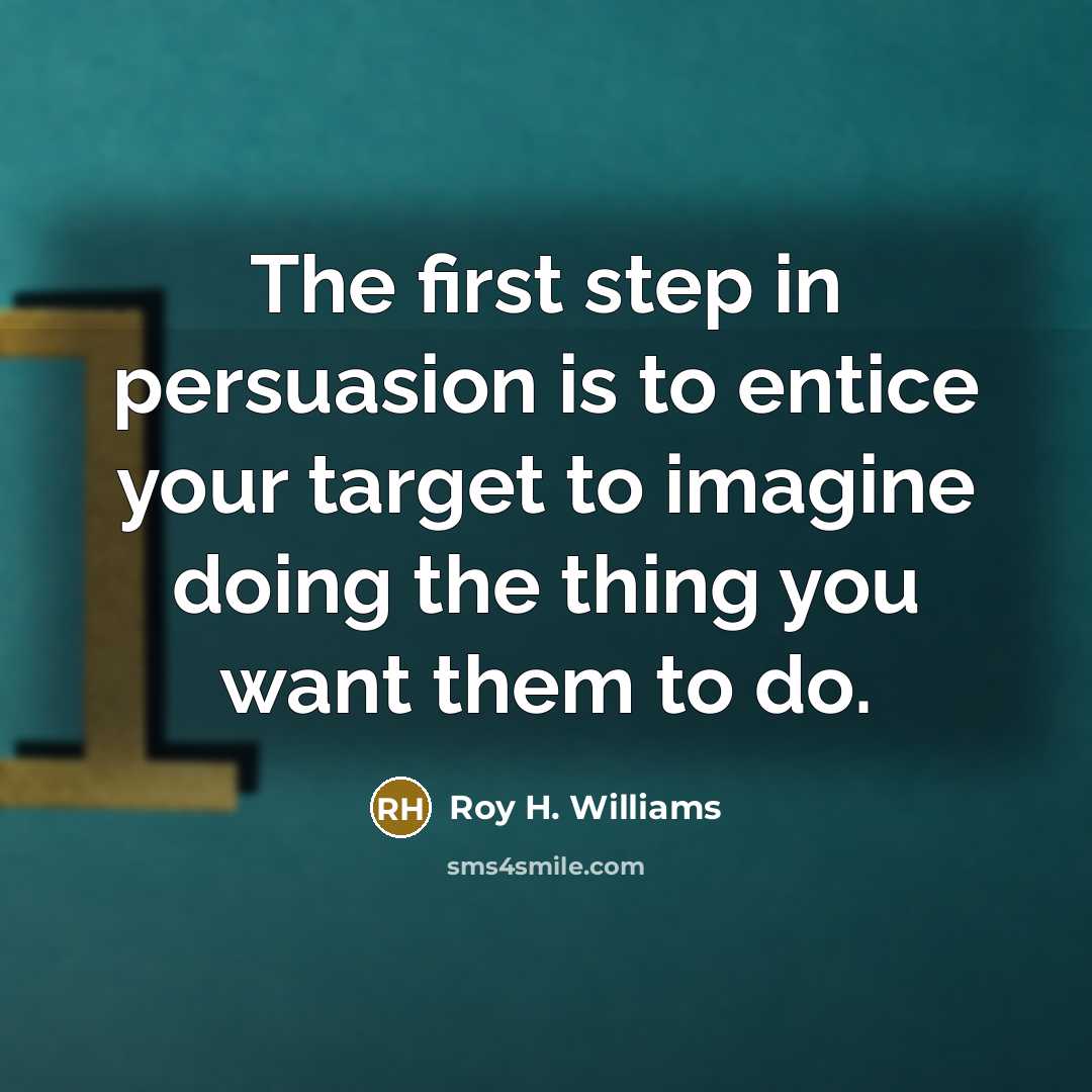“The first step in persuasion is to entice your target to imagine doing the thing you want them to do.” quote by Roy H. Williams