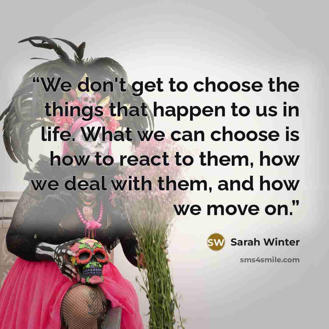 “We don't get to choose the things that happen to us in life. What we can choose is how to react to them, how we deal with them, and how we move on.” quote by Sarah Winter