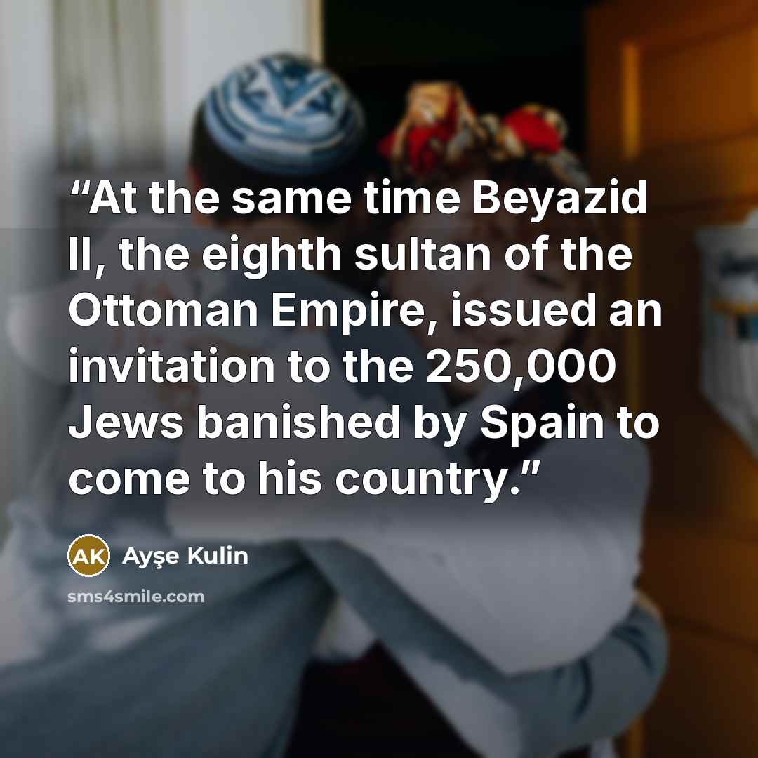 “At the same time Beyazid II, the eighth sultan of the Ottoman Empire, issued an invitation to the 250,000 Jews banished by Spain to come to his country.” quote by Ayşe Kulin