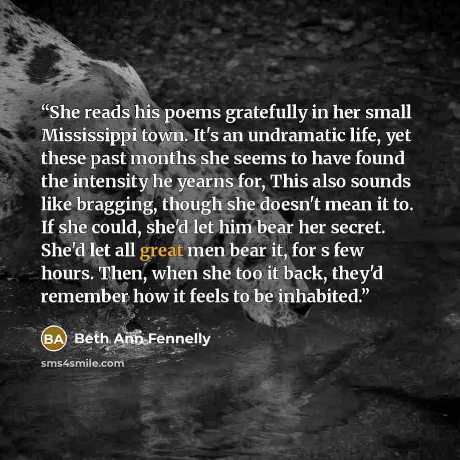 “She reads his poems gratefully in her small Mississippi town. It's an undramatic life, yet these past months she seems to have found the intensity he yearns for, This also sounds like bragging, though she doesn't mean it to. If she could, she'd let him bear her secret. She'd let all great men bear…” quote by Beth Ann Fennelly