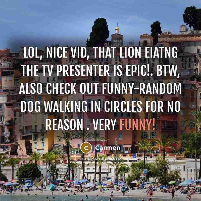 “Lol, nice vid, that lion eiatng the tv presenter is epic!. btw, also check out funny-random dog walking in circles for no reason . very funny!” quote by Carmen